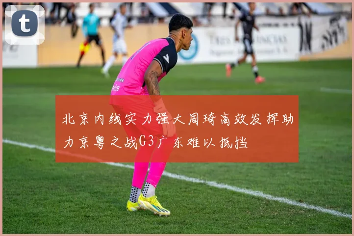 北京内线实力强大周琦高效发挥助力京粤之战G3广东难以抵挡