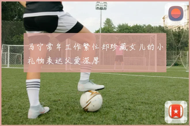 马宁常年工作繁忙却珍藏女儿的小礼物表达父爱深厚