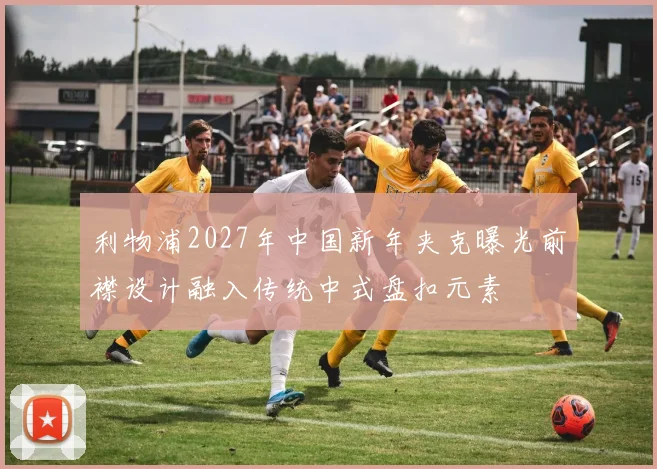 利物浦2027年中国新年夹克曝光前襟设计融入传统中式盘扣元素
