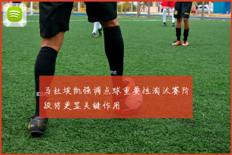 马杜埃凯强调点球重要性淘汰赛阶段将更显关键作用