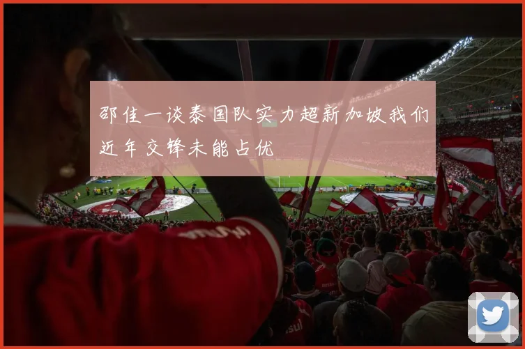 邵佳一谈泰国队实力超新加坡我们近年交锋未能占优