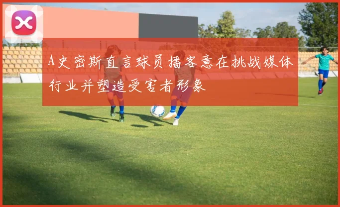 A史密斯直言球员播客意在挑战媒体行业并塑造受害者形象