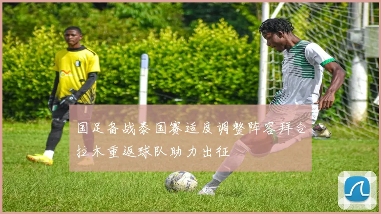 国足备战泰国赛适度调整阵容拜合拉木重返球队助力出征