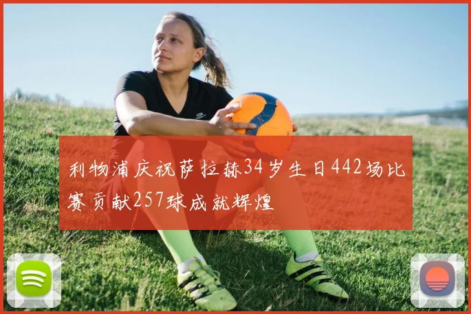利物浦庆祝萨拉赫34岁生日442场比赛贡献257球成就辉煌
