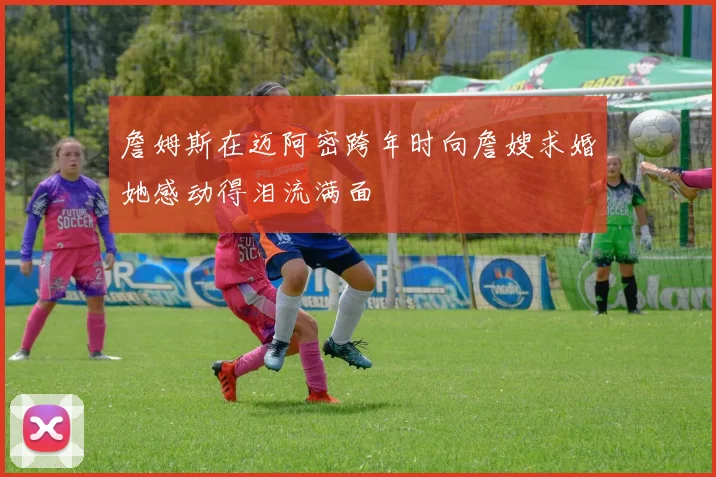 詹姆斯在迈阿密跨年时向詹嫂求婚她感动得泪流满面