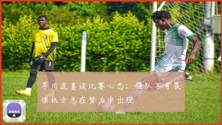 早川友基谈比赛心态：强队不可畏惧机会总在努力中出现