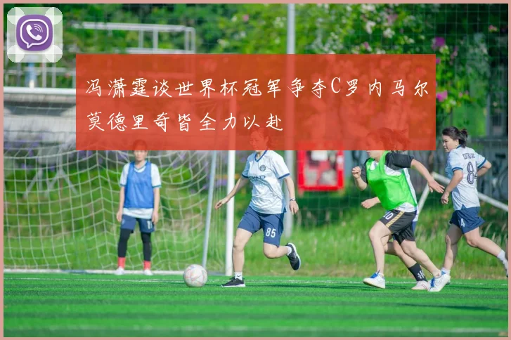 冯潇霆谈世界杯冠军争夺C罗内马尔莫德里奇皆全力以赴