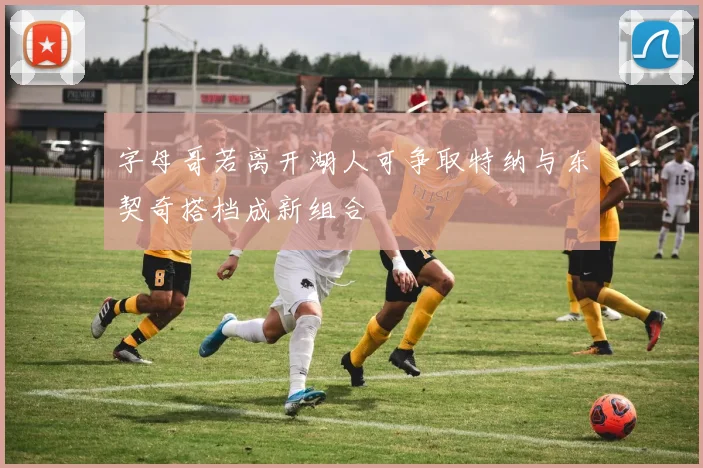 字母哥若离开湖人可争取特纳与东契奇搭档成新组合