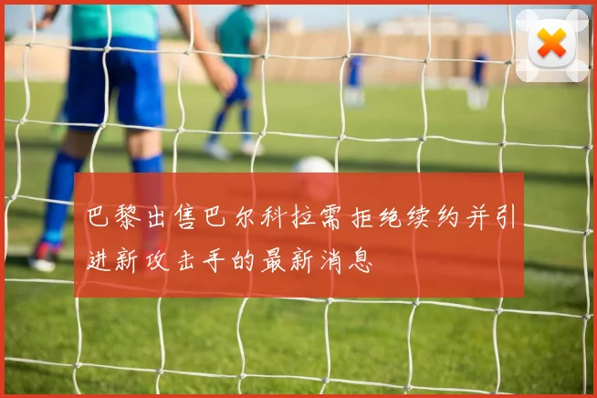 巴黎出售巴尔科拉需拒绝续约并引进新攻击手的最新消息