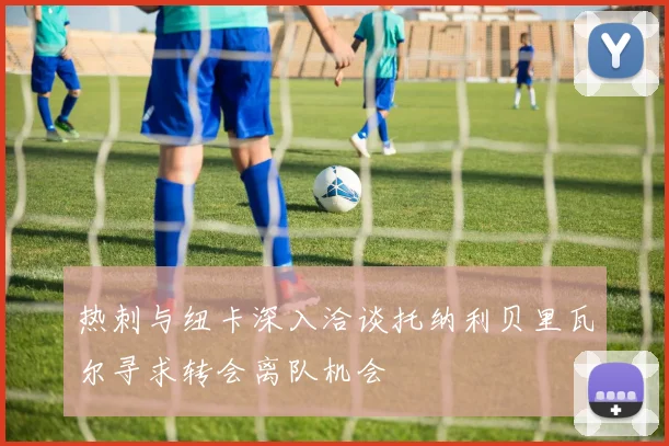 热刺与纽卡深入洽谈托纳利贝里瓦尔寻求转会离队机会
