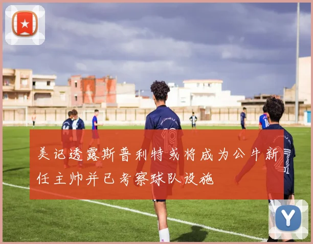 美记透露斯普利特或将成为公牛新任主帅并已考察球队设施