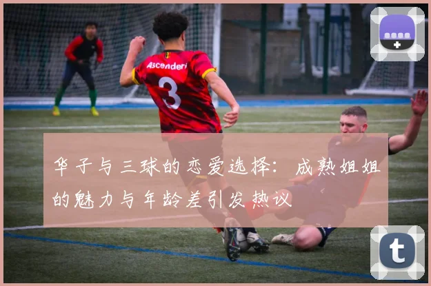 华子与三球的恋爱选择：成熟姐姐的魅力与年龄差引发热议