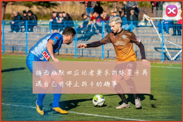 梅西幽默回应记者要求拆球星卡再遇自己将停止拆卡的趣事