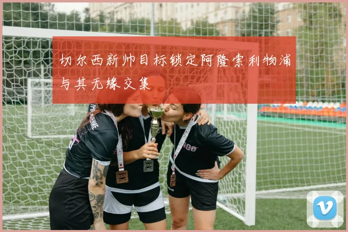 切尔西新帅目标锁定阿隆索利物浦与其无缘交集