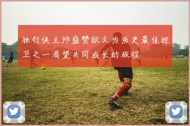 独行侠主帅盛赞欧文为历史最佳控卫之一渴望共同成长的旅程