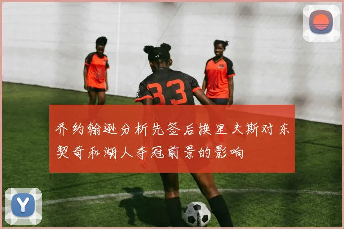 乔约翰逊分析先签后换里夫斯对东契奇和湖人夺冠前景的影响